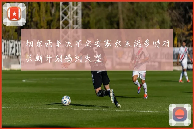 切尔西坚决不卖安塞尔米诺多特对买断计划感到失望
