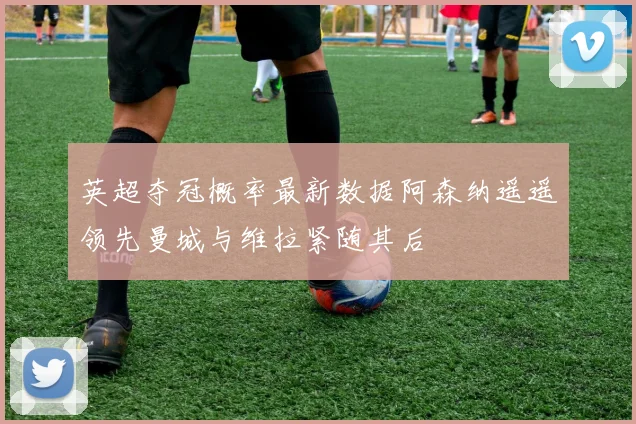 英超夺冠概率最新数据阿森纳遥遥领先曼城与维拉紧随其后