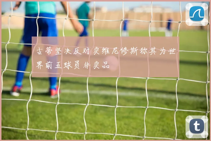 古蒂坚决反对卖维尼修斯称其为世界前五球员非卖品