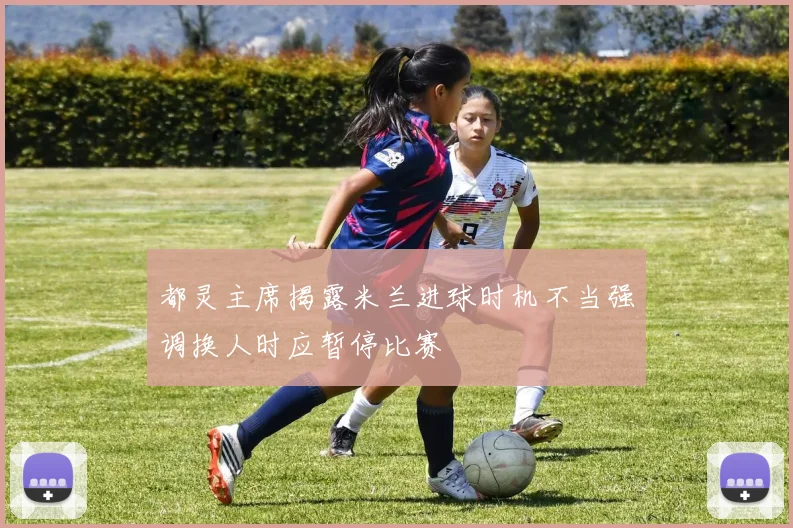 都灵主席揭露米兰进球时机不当强调换人时应暂停比赛
