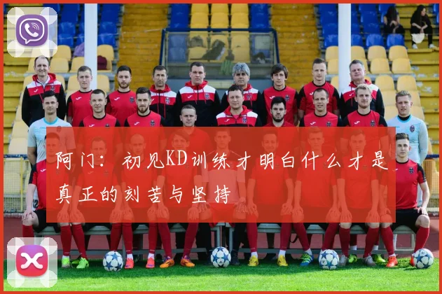 阿门：初见KD训练才明白什么才是真正的刻苦与坚持