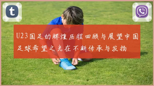 U23国足的辉煌历程回顾与展望中国足球希望之光在不断传承与发扬