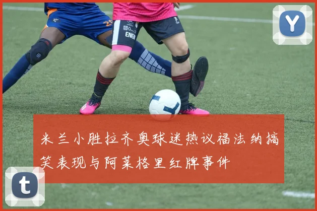 米兰小胜拉齐奥球迷热议福法纳搞笑表现与阿莱格里红牌事件