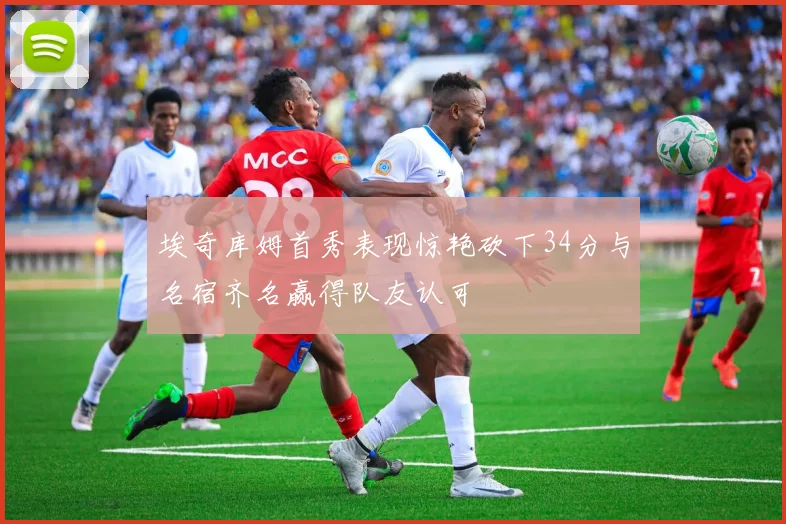 埃奇库姆首秀表现惊艳砍下34分与名宿齐名赢得队友认可