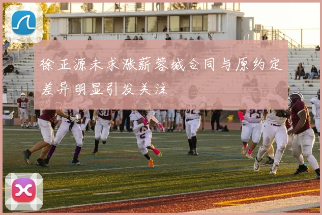 徐正源未求涨薪蓉城合同与原约定差异明显引发关注