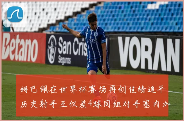 姆巴佩在世界杯赛场再创佳绩追平历史射手王仅差4球同组对手塞内加尔挪威挑战在即