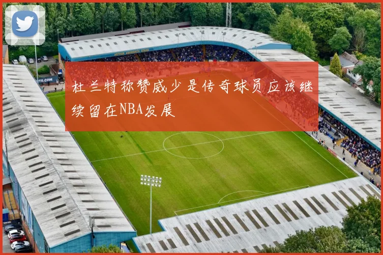 杜兰特称赞威少是传奇球员应该继续留在NBA发展