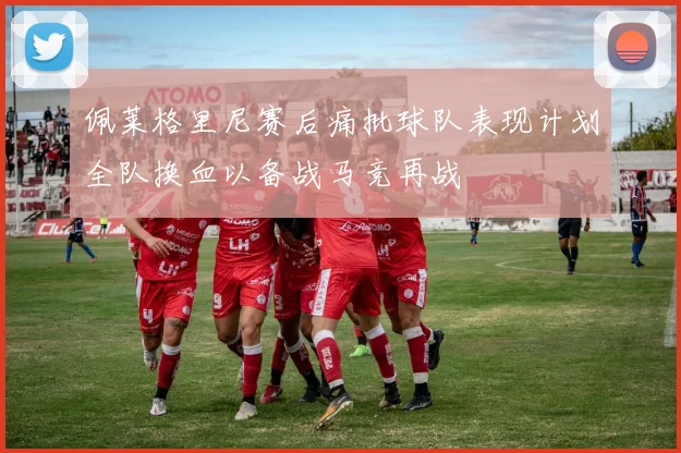 佩莱格里尼赛后痛批球队表现计划全队换血以备战马竞再战