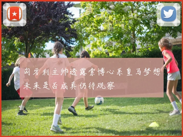 匈牙利主帅透露索博心系皇马梦想未来是否成真仍待观察