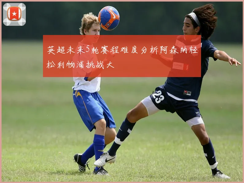 英超未来5轮赛程难度分析阿森纳轻松利物浦挑战大