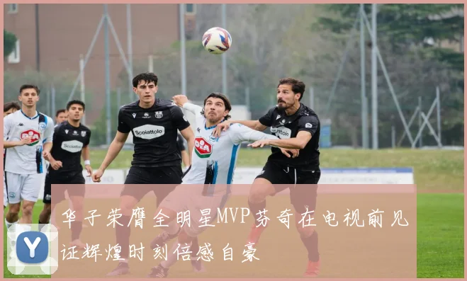 华子荣膺全明星MVP芬奇在电视前见证辉煌时刻倍感自豪
