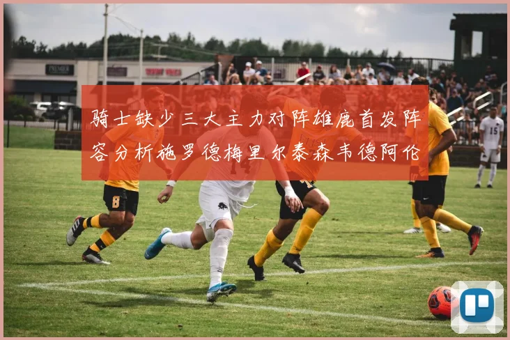 骑士缺少三大主力对阵雄鹿首发阵容分析施罗德梅里尔泰森韦德阿伦出战