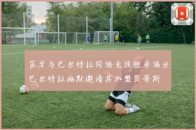苏牙与巴尔特拉同场竞技胜率满分巴尔特拉幽默邀请其加盟贝蒂斯