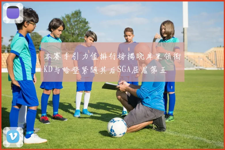 本赛季引力值排行榜揭晓库里领衔KD与哈登紧随其后SGA屈居第五