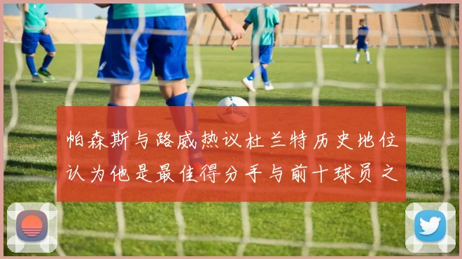 帕森斯与路威热议杜兰特历史地位认为他是最佳得分手与前十球员之一