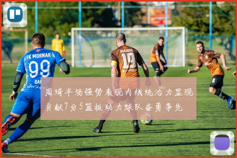周琦半场强势表现内线统治力显现贡献7分5篮板助力球队奋勇争先