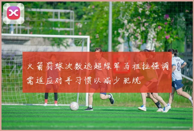 火箭罚球次数远超绿军马祖拉强调需适应对手习惯以减少犯规