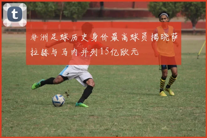 非洲足球历史身价最高球员揭晓萨拉赫与马内并列15亿欧元