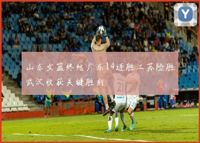 山东女篮终结广东14连胜江苏险胜武汉收获关键胜利