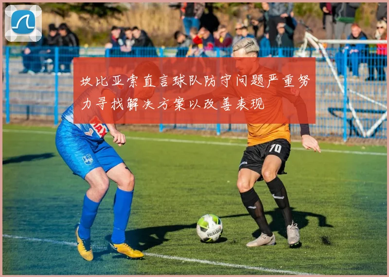 坎比亚索直言球队防守问题严重努力寻找解决方案以改善表现